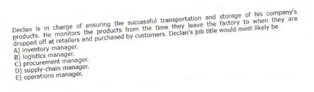 Declan is in charge of ensuring the successful transportation and storage of his company's products. He monitors the products from the time they leave the factory to when they are dropped off at retailers and purchased by customers. Declan's job title would most likely be
A) inventory manager.
B) logistics manager.
C) procurement manager.
D) supply-chain manager.
E) operations manager.