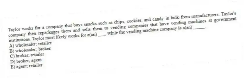Taylor works for a company that buys snacks such as chips, cookies, and candy in bulk from manufacturers. Taylor's company then repackages them and sells them to vending companies that have vending machines at government institutions. Taylor most likely works for a(an) ___, while the vending machine company is a(an) _____.
A) wholesaler; retailer
B) wholesaler; broker
C) broker; retailer
D) broker; agent
E) agent; retailer