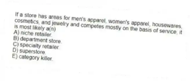If a store has areas for men's apparel, women's apparel, housewares, cosmetics, and jewelry and competes mostly on the basis of service, it is most likely a(n)
A) niche retailer.
B) department store.
C) specialty retailer.
D) superstore.
E) category killer.