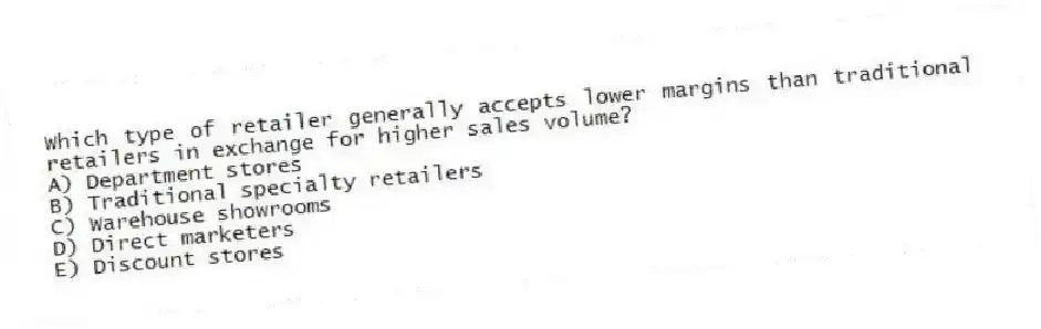 Which type of retailer generally accepts lower margins than traditional retailers in exchange for higher sales volume?
A) Department stores
B) Traditional specialty retailers
C) Warehouse showrooms
D) Direct marketers
E) Discount stores