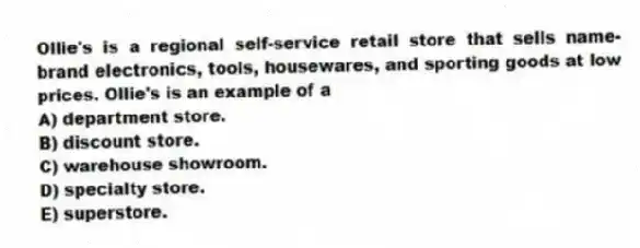 Ollie's is a regional self-service retail store that sells name-brand electronics, tools, housewares, and sporting goods at low prices. Ollie's is an example of a
A) department store.
B) discount store.
C) warehouse showroom.
D) specialty store.
E) superstore.