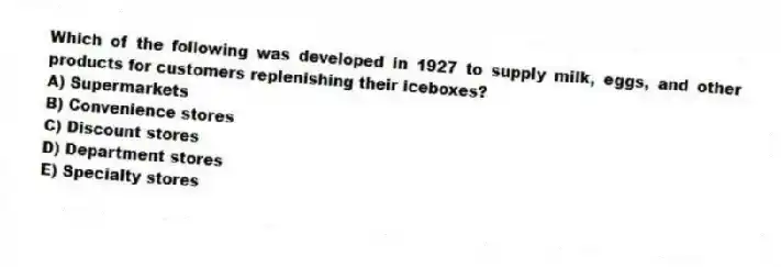 Which of the following was developed in 1927 to supply milk, eggs, and other products for customers replenishing their iceboxes?
A) Supermarkets
B) Convenience stores
C) Discount stores
D) Department stores
E) Specialty stores