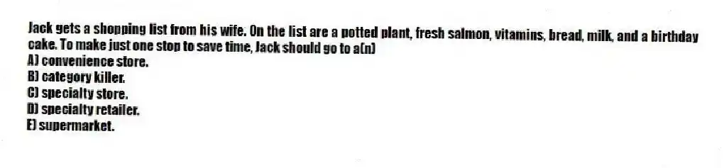 Jack gets a shopping list from his wife. On the list are a potted plant, fresh salmon, vitamins, bread, milk, and a birthday cake. To make just one stop to save time, Jack should go to a(n)
A) convenience store.
B) category killer.
C) specialty store.
D) specialty retailer.
E) supermarket.