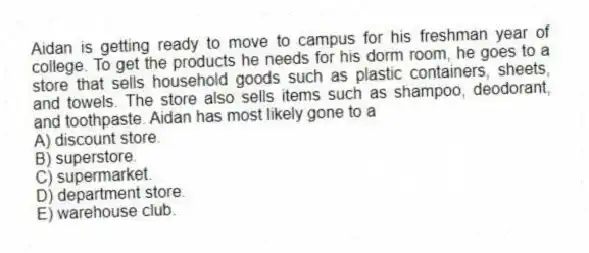 Aidan is getting ready to move to campus for his freshman year of college. To get the products he needs for his dorm room, he goes to a store that sells household goods such as plastic containers, sheets, and towels. The store also sells items such as shampoo, deodorant, and toothpaste. Aidan has most likely gone to a
A) discount store.
B) superstore.
C) supermarket.
D) department store.
E) warehouse club.