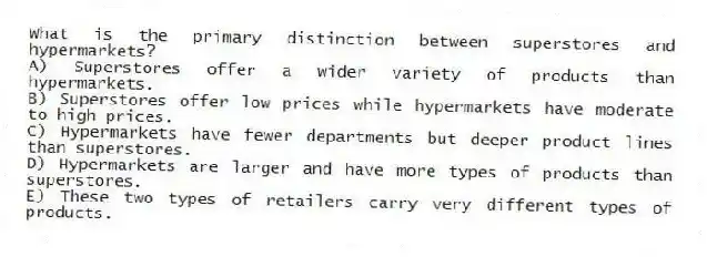 What is the primary distinction between superstores and hypermarkets?
A) Superstores offer a wider variety of products than hypermarkets.
B) Superstores offer low prices while hypermarkets have moderate to high prices.
C) Hypermarkets have fewer departments but deeper product lines than superstores.
D) Hypermarkets are larger and have more types of products than superstores.
E) These two types of retailers carry very different types of products.