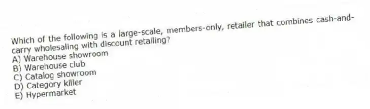 Which of the following is a large-scale, members-only, retailer that combines cash-and-carry wholesaling with discount retailing?
A) Warehouse showroom
B) Warehouse club
C) Catalog showroom
D) Category killer
E) Hypermarket