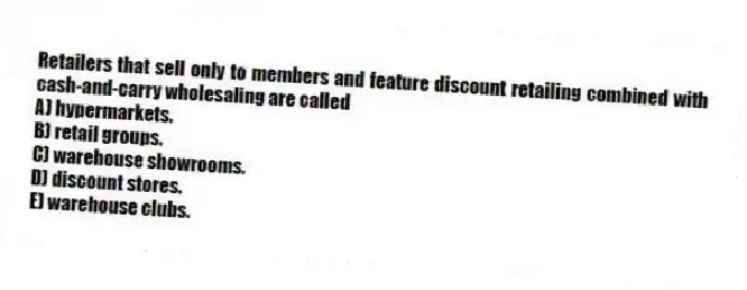 Retailers that sell only to members and feature discount retailing combined with cash-and-carry wholesaling are called
A) hypermarkets.
B) retail groups.
C) warehouse showrooms.
D) discount stores.
E) warehouse clubs.