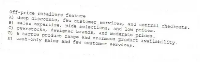 Off-price retailers feature
A) deep discounts, few customer services, and central checkouts.
B) sales expertise, wide selections, and low prices.
C) overstocks, designer brands, and moderate prices.
D) a narrow product range and enormous product availability.
E) cash-only sales and few customer services.