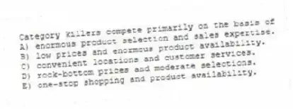 Category killers compete primarily on the basis of
A) enormous product selection and sales expertise.
B) low prices and enormous product availability.
C) convenient locations and customer services.
D) rock-bottom prices and moderate selections.
E) one-stop shopping and product availability.