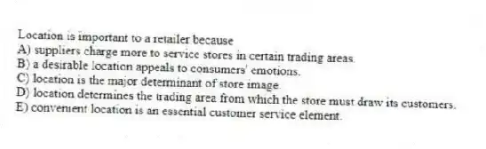 Location is important to a retailer because
A) suppliers charge more to service stores in certain trading areas.
B) a desirable location appeals to consumers' emotions.
C) location is the major determinant of store image.
D) location determines the trading area from which the store must draw its customers.
E) convenient location is an essential customer service element.
