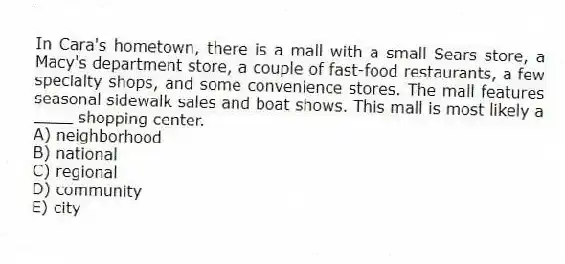 In Cara's hometown, there is a mall with a small Sears store, a Macy's department store, a couple of fast-food restaurants, a few specialty shops, and some convenience stores. The mall features seasonal sidewalk sales and boat shows. This mall is most likely a ____ shopping center.
A) neighborhood
B) national
C) regional
D) community
E) city