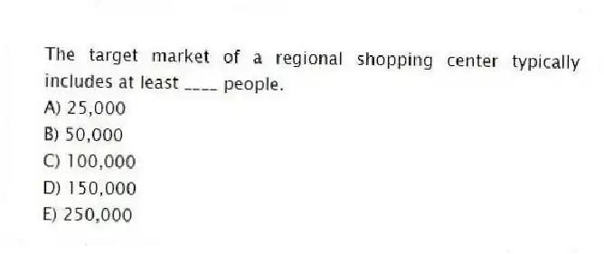 The target market of a regional shopping center typically includes at least ____ people.
A) 25,000
B) 50,000
C) 100,000
D) 150,000
E) 250,000