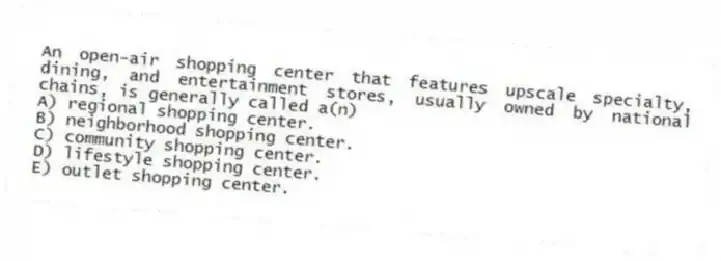 An open-air shopping center that features upscale specialty, dining, and entertainment stores, usually owned by national chains, is generally called a(n)
A) regional shopping center.
B) neighborhood shopping center.
C) community shopping center.
D) lifestyle shopping center.
E) outlet shopping center.