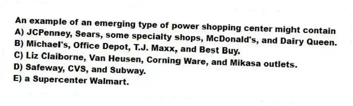 An example of an emerging type of power shopping center might contain
A) JCPenney, Sears, some specialty shops, McDonald's, and Dairy Queen.
B) Michael's, Office Depot, T.J. Maxx, and Best Buy.
C) Liz Claiborne, Van Heusen, Corning Ware, and Mikasa outlets.
D) Safeway, CVS, and Subway.
E) a Supercenter Walmart.