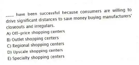____ have been successful because consumers are willing to drive significant distances to save money buying manufacturers' closeouts and irregulars.
A) Off-price shopping centers
B) Outlet shopping centers
C) Regional shopping centers
D) Upscale shopping centers
E) Specialty shopping centers