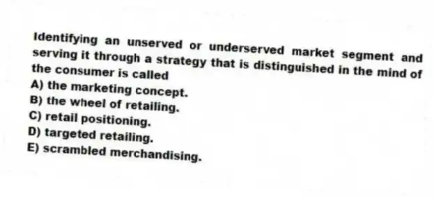 Identifying an unserved or underserved market segment and serving it through a strategy that is distinguished in the mind of the consumer is called
A) the marketing concept.
B) the wheel of retailing.
C) retail positioning.
D) targeted retailing.
E) scrambled merchandising.