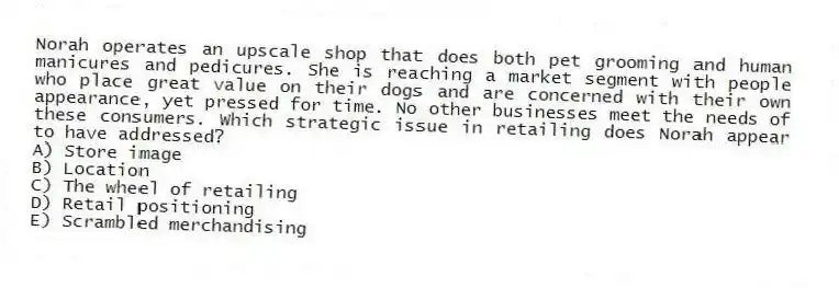 Norah operates an upscale shop that does both pet grooming and human manicures and pedicures. She is reaching a market segment with people who place great value on their dogs and are concerned with their own appearance, yet pressed for time. No other businesses meet the needs of these consumers. Which strategic issue in retailing does Norah appear to have addressed?
A) Store image
B) Location
C) The wheel of retailing
D) Retail positioning
E) Scrambled merchandising