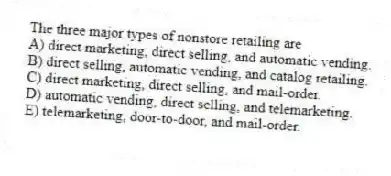 The three major types of nonstore retailing are
A) direct marketing, direct selling, and automatic vending.
B) direct selling, automatic vending, and catalog retailing.
C) direct marketing, direct selling, and mail-order.
D) automatic vending, direct selling, and telemarketing.
E) telemarketing, door-to-door, and mail-order.
