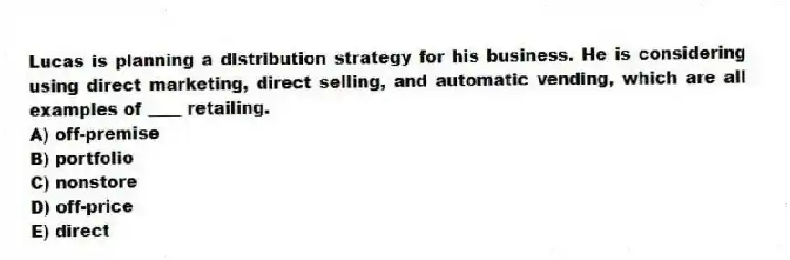Lucas is planning a distribution strategy for his business. He is considering using direct marketing, direct selling, and automatic vending, which are all examples of ____ retailing.
A) off-premise
B) portfolio
C) nonstore
D) off-price
E) direct