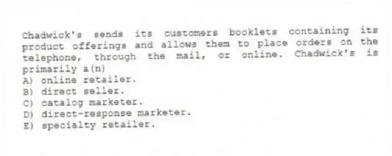 Chadwick's sends its customers booklets containing its product offerings and allows them to place orders on the telephone, through the mail, or online. Chadwick's is primarily a(n)
A) online retailer.
B) direct seller.
C) catalog marketer.
D) direct-response marketer.
E) specialty retailer.