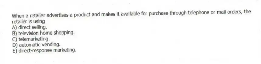 When a retailer advertises a product and makes it available for purchase through telephone or mail orders, the retailer is using
A) direct selling.
B) television home shopping.
C) telemarketing.
D) automatic vending.
E) direct-response marketing.