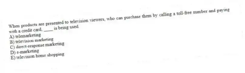 When products are presented to television viewers, who can purchase them by calling a toll-free number and paying with a credit card, ____ is being used.
A) telemarketing
B) television marketing
C) direct-response marketing
D) e-marketing
E) television home shopping