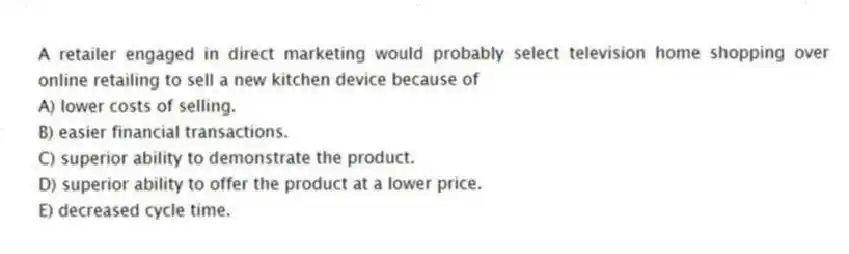 A retailer engaged in direct marketing would probably select television home shopping over online retailing to sell a new kitchen device because of
A) lower costs of selling.
B) easier financial transactions.
C) superior ability to demonstrate the product.
D) superior ability to offer the product at a lower price.
E) decreased cycle time.