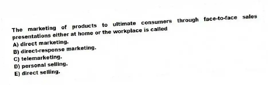 The marketing of products to ultimate consumers through face-to-face sales presentations either at home or the workplace is called
A) direct marketing.
B) direct-response marketing.
C) telemarketing.
D) personal selling.
E) direct selling.