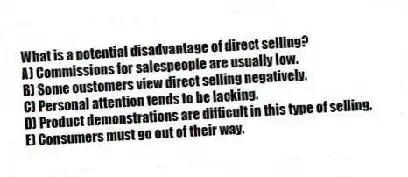 What is a potential disadvantage of direct selling?
A) Commissions for salespeople are usually low.
B) Some customers view direct selling negatively.
C) Personal attention tends to be lacking.
D) Product demonstrations are difficult in this type of selling.
E) Consumers must go out of their way.