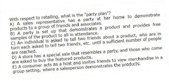 With respect to retailing, what is the "party plan"?
A) A sales representative has a party at her home to demonstrate products to a group of friends and associates.
B) A party is set up that demonstrates a product and provides free samples of the product to all in attendance.
C) An individual is asked to tell two friends about a product, who are in turn each asked to tell two friends, etc. until a sufficient number of people are reached.
D) A store has a special sale that resembles a party, and those who come are asked to buy the featured products.
E) A consumer acts as a host and invites friends to view merchandise in a group setting, where a salesperson demonstrates the products.