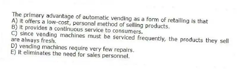 The primary advantage of automatic vending as a form of retailing is that
A) it offers a low-cost, personal method of selling products.
B) it provides a continuous service to consumers.
C) since vending machines must be serviced frequently, the products they sell are always fresh.
D) vending machines require very few repairs.
E) it eliminates the need for sales personnel.