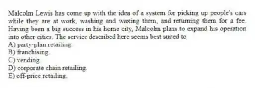 Malcolm Lewis has come up with the idea of a system for picking up people's cars while they are at work, washing and waxing them, and returning them for a fee. Having been a big success in his home city, Malcolm plans to expand his operation into other cities. The service described here seems best suited to
A) party-plan retailing.
B) franchising.
C) vending.
D) corporate chain retailing.
E) off-price retailing.