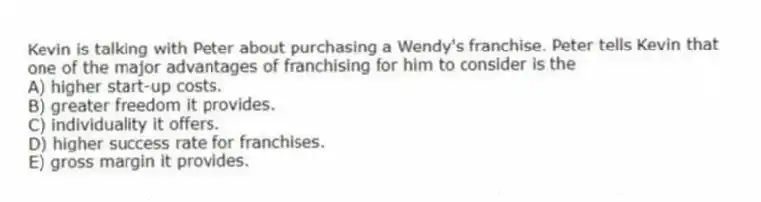 Kevin is talking with Peter about purchasing a Wendy's franchise. Peter tells Kevin that one of the major advantages of franchising for him to consider is the
A) higher start-up costs.
B) greater freedom it provides.
C) individuality it offers.
D) higher success rate for franchises.
E) gross margin it provides.