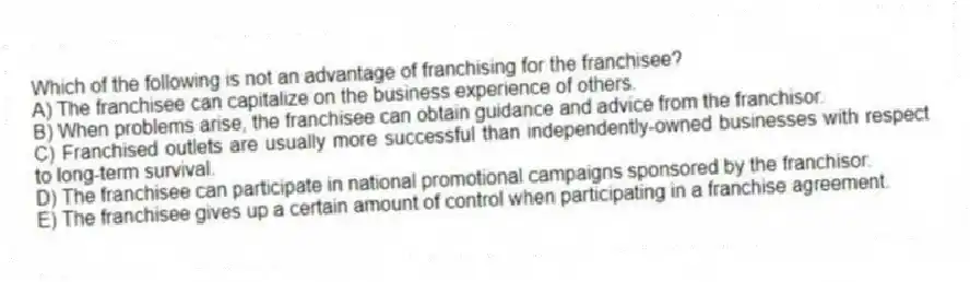 Which of the following is not an advantage of franchising for the franchisee?
A) The franchisee can capitalize on the business experience of others.
B) When problems arise, the franchisee can obtain guidance and advice from the franchisor.
C) Franchised outlets are usually more successful than independently-owned businesses with respect to long-term survival.
D) The franchisee can participate in national promotional campaigns sponsored by the franchisor.
E) The franchisee gives up a certain amount of control when participating in a franchise agreement.