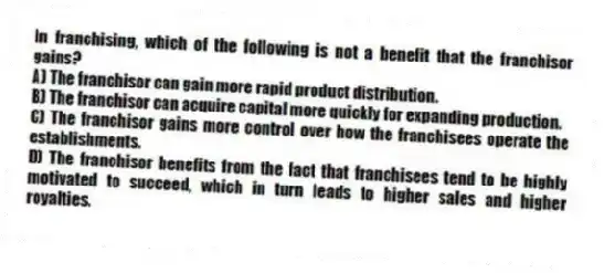 In franchising, which of the following is not a benefit that the franchisor gains?
A) The franchisor can gain more rapid product distribution.
B) The franchisor can acquire capital more quickly for expanding production.
C) The franchisor gains more control over how the franchisees operate the establishments.
D) The franchisor benefits from the fact that franchisees tend to be highly motivated to succeed, which in turn leads to higher sales and higher royalties.