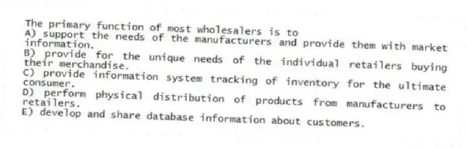 The primary function of most wholesalers is to
A) support the needs of the manufacturers and provide them with market information.
B) provide for the unique needs of the individual retailers buying their merchandise.
C) provide information system tracking of inventory for the ultimate consumer.
D) perform physical distribution of products from manufacturers to retailers.
E) develop and share database information about customers.