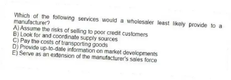 Which of the following services would a wholesaler least likely provide to a manufacturer?
A) Assume the risks of selling to poor credit customers
B) Look for and coordinate supply sources
C) Pay the costs of transporting goods
D) Provide up-to-date information on market developments
E) Serve as an extension of the manufacturer's sales force