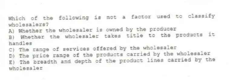 Which of the following is not a factor used to classify wholesalers?
A) Whether the wholesaler is owned by the producer
B) Whether the wholesaler takes title to the products it handles
C) The range of services offered by the wholesaler
D) The price range of the products carried by the wholesaler
E) The breadth and depth of the product lines carried by the wholesaler