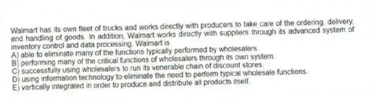 Walmart has its own fleet of trucks and works directly with producers to take care of the ordering, delivery, and handling of goods. In addition, Walmart works directly with suppliers through its advanced system of inventory control and data processing. Walmart is
A) able to eliminate many of the functions typically performed by wholesalers.
B) performing many of the critical functions of wholesalers through its own system.
C) successfully using wholesalers to run its venerable chain of discount stores.
D) using information technology to eliminate the need to perform typical wholesale functions.
E) vertically integrated in order to produce and distribute all products itself.