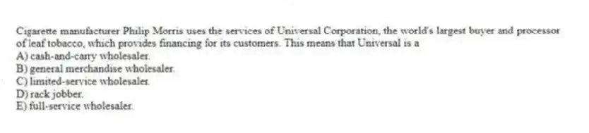 Cigarette manufacturer Philip Morris uses the services of Universal Corporation, the world's largest buyer and processor of leaf tobacco, which provides financing for its customers. This means that Universal is a
A) cash-and-carry wholesaler.
B) general merchandise wholesaler.
C) limited-service wholesaler.
D) rack jobber.
E) full-service wholesaler.