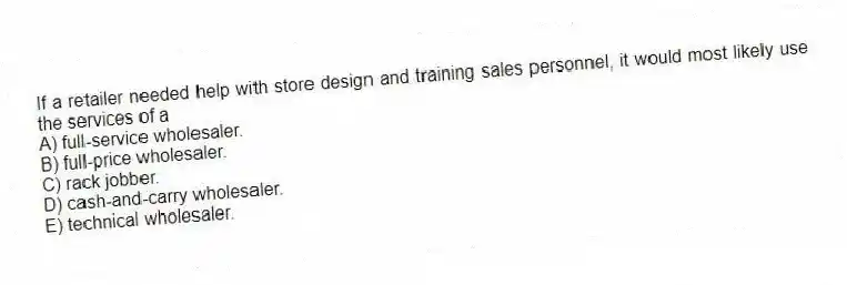 If a retailer needed help with store design and training sales personnel, it would most likely use the services of a
A) full-service wholesaler.
B) full-price wholesaler.
C) rack jobber.
D) cash-and-carry wholesaler.
E) technical wholesaler.