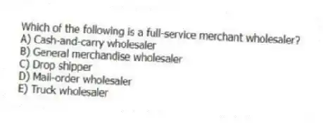 Which of the following is a full-service merchant wholesaler?
A) Cash-and-carry wholesaler
B) General merchandise wholesaler
C) Drop shipper
D) Mail-order wholesaler
E) Truck wholesaler