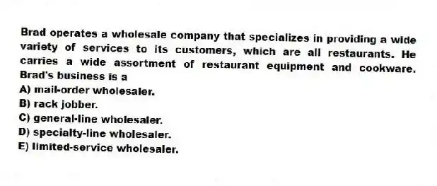 Brad operates a wholesale company that specializes in providing a wide variety of services to its customers, which are all restaurants. He carries a wide assortment of restaurant equipment and cookware. Brad's business is a
A) mail-order wholesaler.
B) rack jobber.
C) general-line wholesaler.
D) specialty-line wholesaler.
E) limited-service wholesaler.