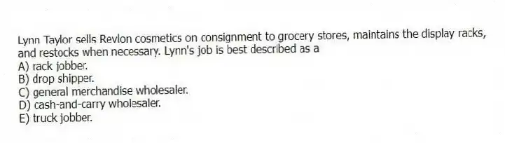 Lynn Taylor sells Revlon cosmetics on consignment to grocery stores, maintains the display racks, and restocks when necessary. Lynn's job is best described as a
A) rack jobber.
B) drop shipper.
C) general merchandise wholesaler.
D) cash-and-carry wholesaler.
E) truck jobber.