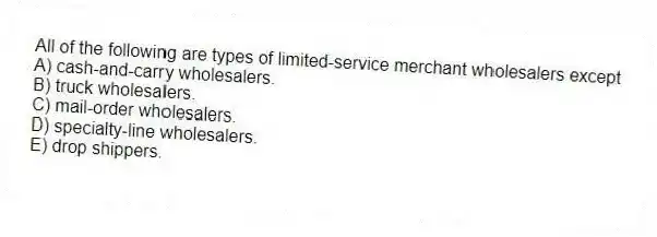 All of the following are types of limited-service merchant wholesalers except
A) cash-and-carry wholesalers.
B) truck wholesalers.
C) mail-order wholesalers.
D) specialty-line wholesalers.
E) drop shippers.