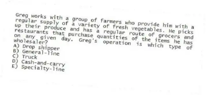 Greg works with a group of farmers who provide him with a regular supply of a variety of fresh vegetables. He picks up their produce and has a regular route of grocers and restaurants that purchase quantities of the items he has on any given day. Greg's operation is which type of wholesaler?
A) Drop shipper
B) General-line
C) Truck
D) Cash-and-carry
E) Specialty-line