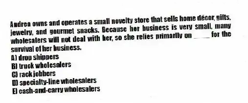 Andrea owns and operates a small novelty store that sells home décor, gifts, jewelry, and gourmet snacks. Because her business is very small, many wholesalers will not deal with her, so she relies primarily on ____ for the survival of her business.
A) drop shippers
B) truck wholesalers
C) rack jobbers
D) specialty-line wholesalers
E) cash-and-carry wholesalers