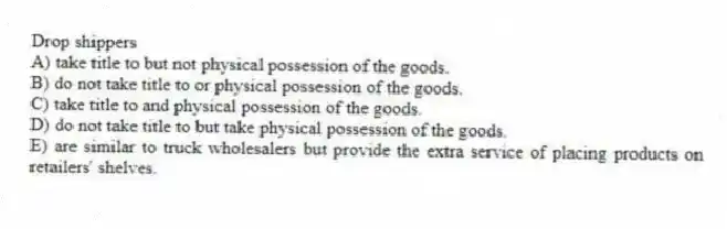 Drop shippers
A) take title to but not physical possession of the goods.
B) do not take title to or physical possession of the goods.
C) take title to and physical possession of the goods.
D) do not take title to but take physical possession of the goods.
E) are similar to truck wholesalers but provide the extra service of placing products on retailers' shelves.