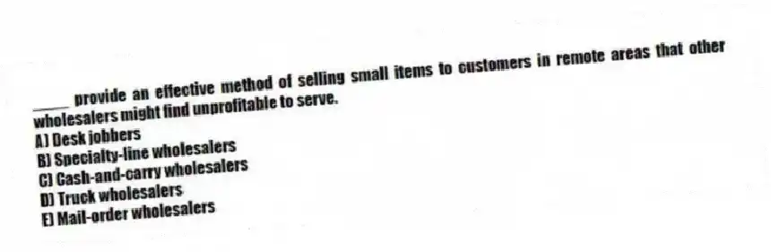 ____ provide an effective method of selling small items to customers in remote areas that other wholesalers might find unprofitable to serve.
A) Desk jobbers
B) Specialty-line wholesalers
C) Cash-and-carry wholesalers
D) Truck wholesalers
E) Mail-order wholesalers