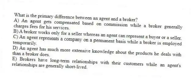 What is the primary difference between an agent and a broker?
A) An agent gets compensated based on commission while a broker generally charges fees for his services.
B) A broker works only for a seller whereas an agent can represent a buyer or a seller.
C) An agent represents a company on a permanent basis while a broker is employed temporarily.
D) An agent has much more extensive knowledge about the products he deals with than a broker does.
E) Brokers have long-term relationships with their customers while an agent's relationships are generally short-lived.